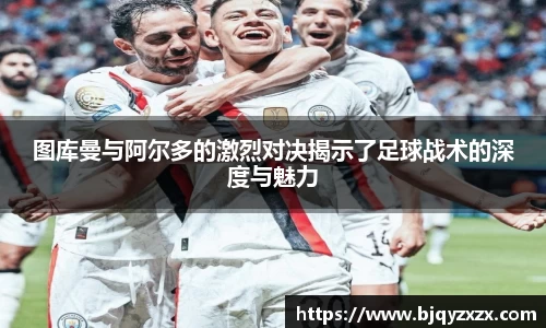 图库曼与阿尔多的激烈对决揭示了足球战术的深度与魅力